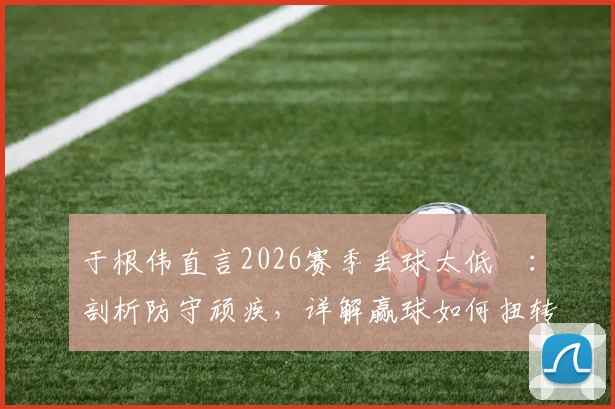于根伟直言2026赛季丢球太低級：剖析防守顽疾，详解赢球如何扭转津门虎全队困境