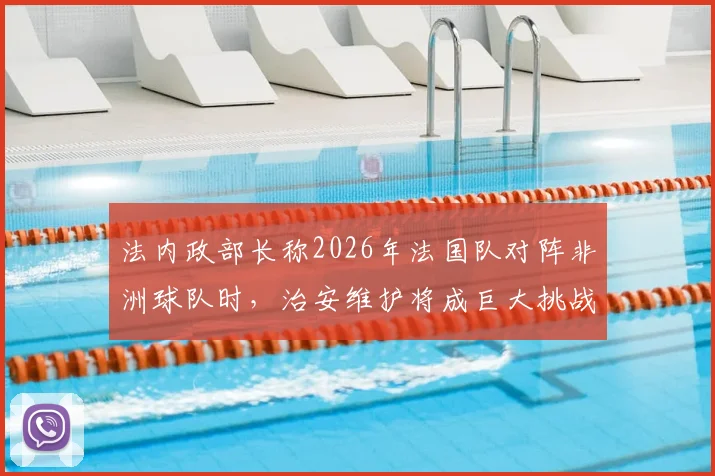 法内政部长称2026年法国队对阵非洲球队时，治安维护将成巨大挑战，现场秩序复杂性引发关注