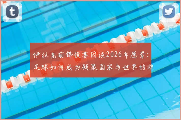 伊拉克前锋侯赛因谈2026年愿景：足球如何成为凝聚国家与世界的核心力量，盘点伊拉克国家队团结之路