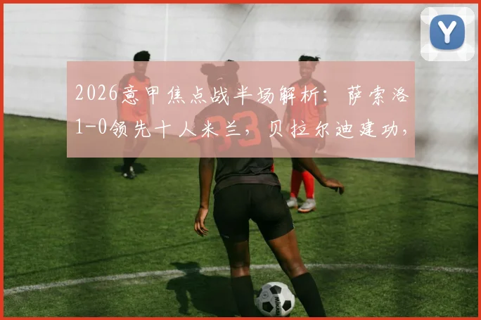 2026意甲焦点战半场解析：萨索洛1-0领先十人米兰，贝拉尔迪建功，托莫里争议染红全程回顾