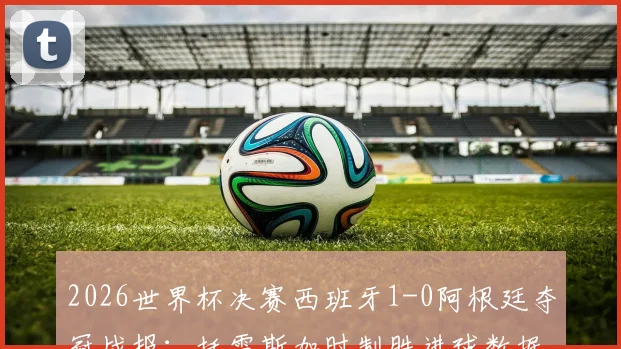 2026世界杯决赛西班牙1-0阿根廷夺冠战报：托雷斯加时制胜进球数据与比赛全程关键点回顾