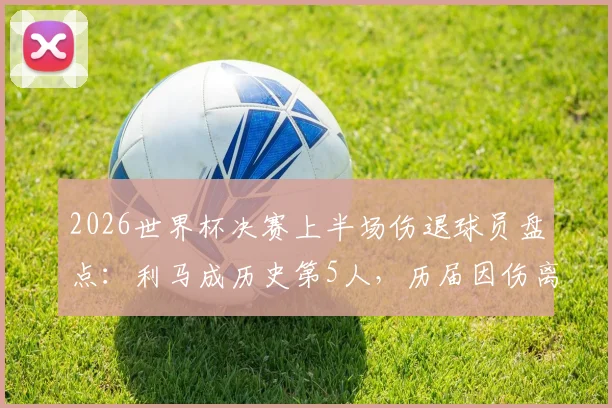 2026世界杯决赛上半场伤退球员盘点：利马成历史第5人，历届因伤离场球星名单与伤情解析