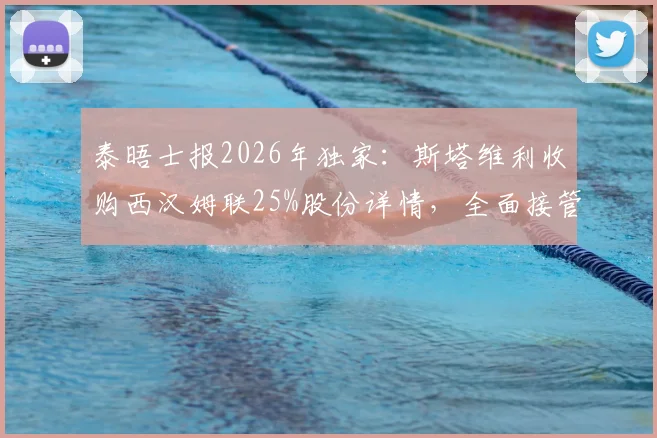 泰晤士报2026年独家：斯塔维利收购西汉姆联25%股份详情，全面接管前景与对英超格局影响分析