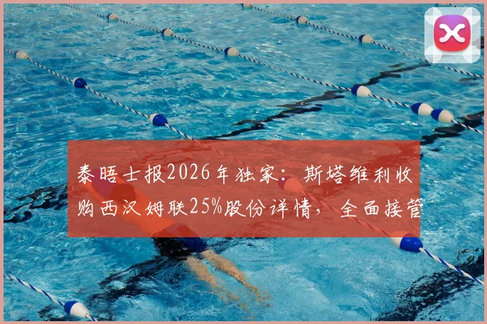 泰晤士报2026年独家：斯塔维利收购西汉姆联25%股份详情，全面接管前景与对英超格局影响分析