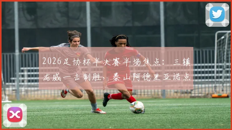 2026足协杯半决赛半场焦点：三镇龙威一击制胜，泰山阿德里亚诺点球失手详解与战术复盘