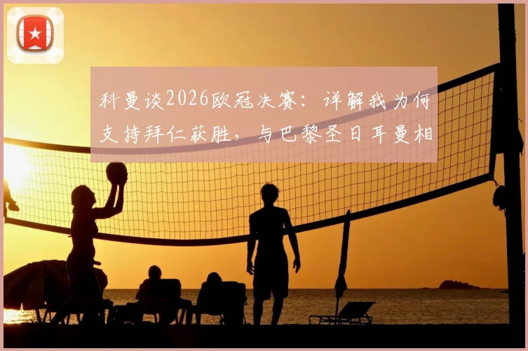 科曼谈2026欧冠决赛:详解我为何支持拜仁获胜,与巴黎圣日耳曼相比,个人情感更倾向于拜仁
