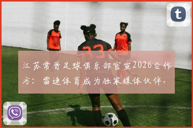 江苏常晋足球俱乐部官宣2026合作方：雷速体育成为独家媒体伙伴，球迷获取资讯及购票全攻略