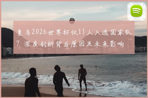 皇马2026世界杯仅11人入选国家队？深度剖析背后原因及未来影响