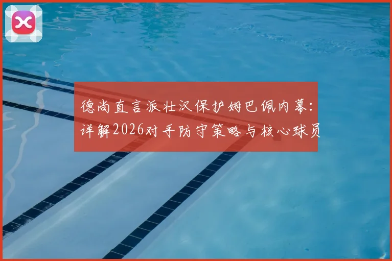 德尚直言派壮汉保护姆巴佩内幕：详解2026对手防守策略与核心球员防护战术