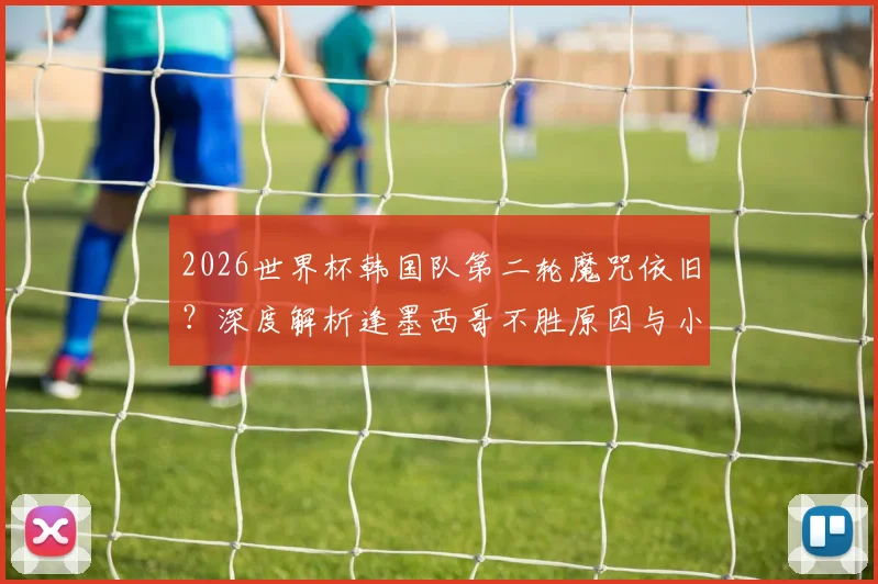 2026世界杯韩国队第二轮魔咒依旧？深度解析逢墨西哥不胜原因与小组赛前景