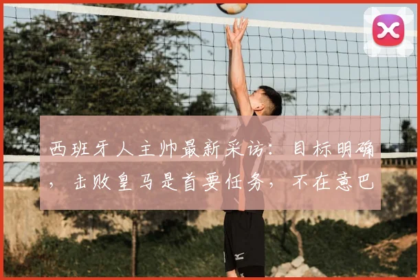西班牙人主帅最新采访：目标明确，击败皇马是首要任务，不在意巴萨2026赛季夺冠局势