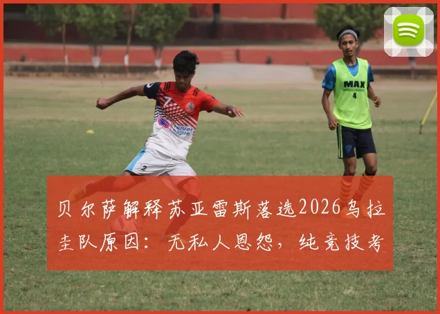 贝尔萨解释苏亚雷斯落选2026乌拉圭队原因：无私人恩怨，纯竞技考量引发球迷热议
