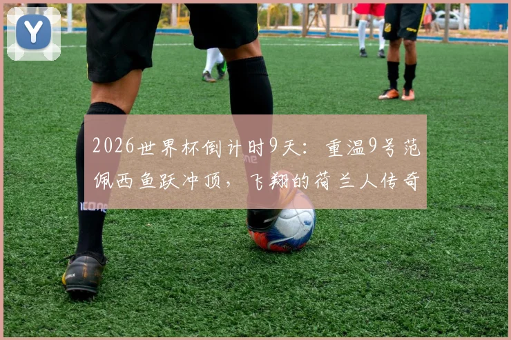 2026世界杯倒计时9天：重温9号范佩西鱼跃冲顶，飞翔的荷兰人传奇生涯全解析