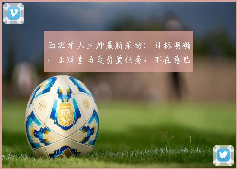 西班牙人主帅最新采访：目标明确，击败皇马是首要任务，不在意巴萨2026赛季夺冠局势
