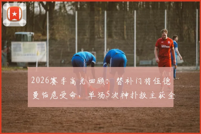 2026赛季高光回顾：替补门将伍德曼临危受命，单场5次神扑救主获全场掌声