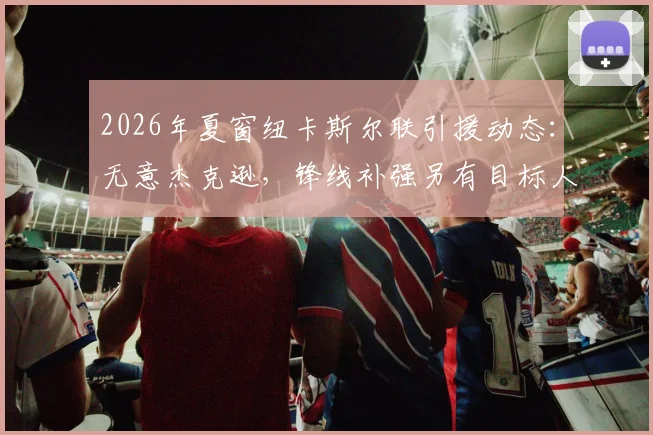 2026年夏窗纽卡斯尔联引援动态：无意杰克逊，锋线补强另有目标人选分析