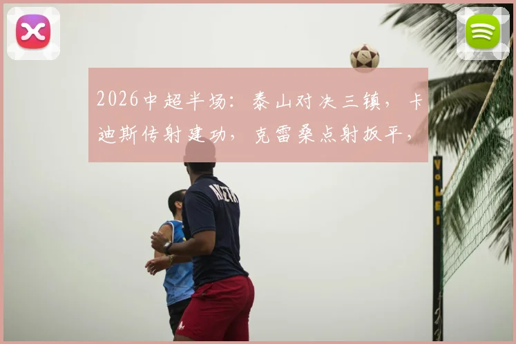 2026中超半场:泰山对决三镇,卡迪斯传射建功,克雷桑点射扳平,激战2-2全场回顾与技战术分析
