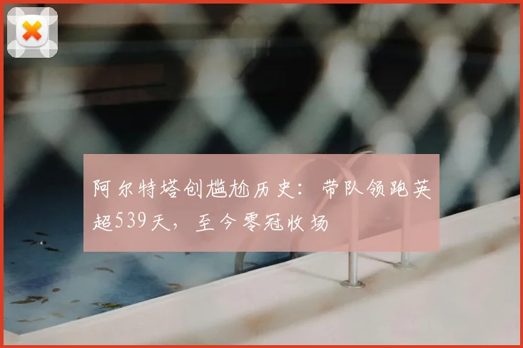 阿尔特塔创尴尬历史:带队领跑英超539天,至今零冠收场