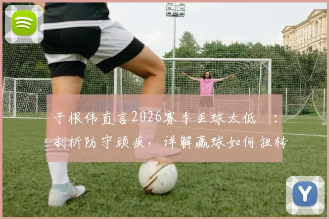 于根伟直言2026赛季丢球太低級：剖析防守顽疾，详解赢球如何扭转津门虎全队困境