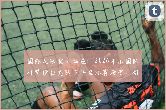 国际足联官方回应：2026年法国队对阵伊拉克队下半场比赛延迟，确认在晚7点前不会开始