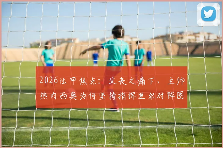 2026法甲焦点：父丧之痛下，主帅热内西奥为何坚持指挥里尔对阵图卢兹？深度剖析其职业抉择