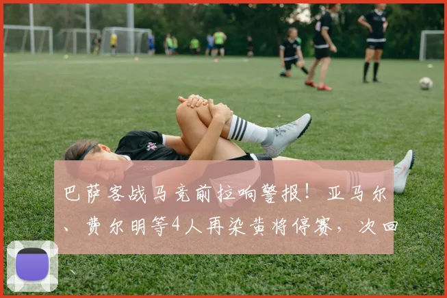 巴萨客战马竞前拉响警报！亚马尔、费尔明等4人再染黄将停赛，次回合阵容告急