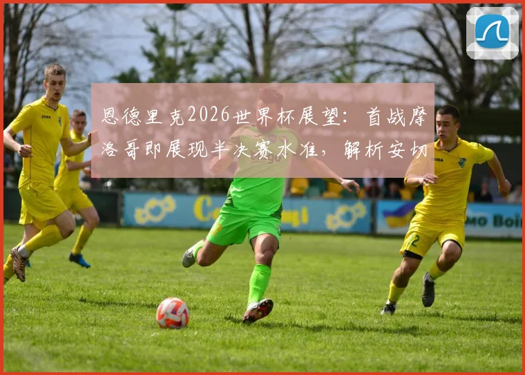恩德里克2026世界杯展望：首战摩洛哥即展现半决赛水准，解析安切洛蒂超越战术的多维价值