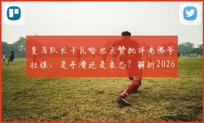 皇马队长卡瓦哈尔点赞批评老佛爷社媒，是手滑还是表态？解析2026年皇马更衣室微妙关系