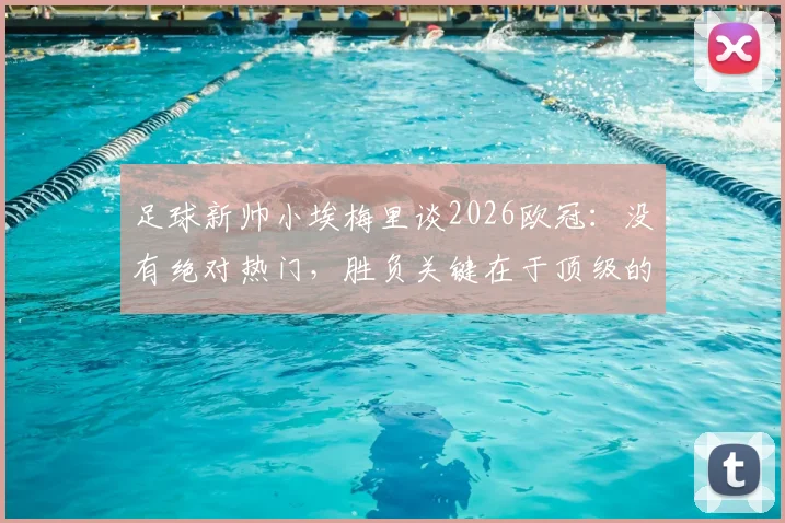 足球新帅小埃梅里谈2026欧冠:没有绝对热门,胜负关键在于顶级的求胜欲