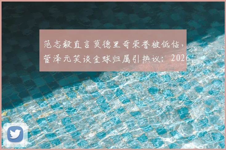 范志毅直言莫德里奇荣誉被低估，管泽元笑谈金球归属引热议：2026年奖项评选风向分析