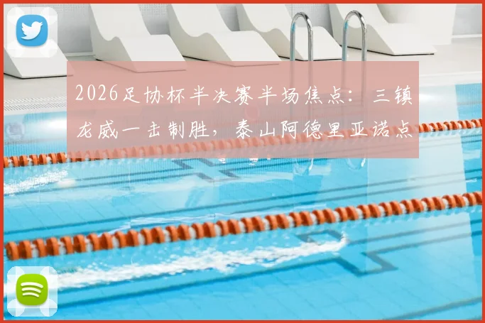 2026足协杯半决赛半场焦点：三镇龙威一击制胜，泰山阿德里亚诺点球失手详解与战术复盘