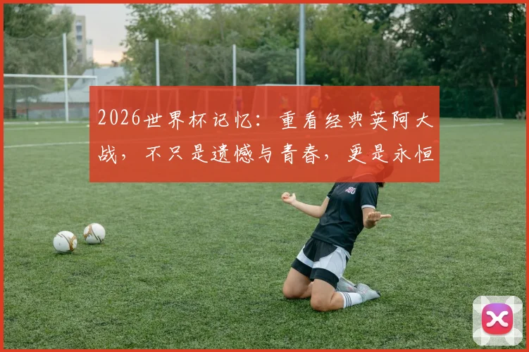 2026世界杯记忆：重看经典英阿大战，不只是遗憾与青春，更是永恒的足球剧本