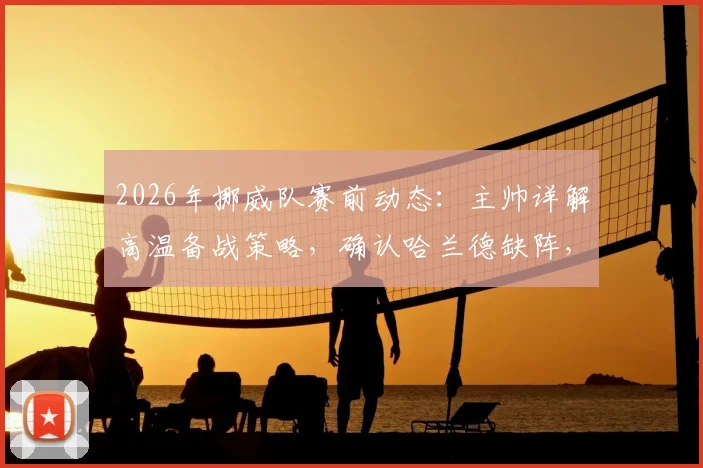 2026年挪威队赛前动态：主帅详解高温备战策略，确认哈兰德缺阵，解析其缺席影响与球队战术调整