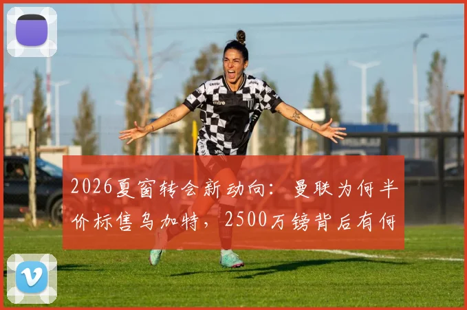 2026夏窗转会新动向：曼联为何半价标售乌加特，2500万镑背后有何隐情？
