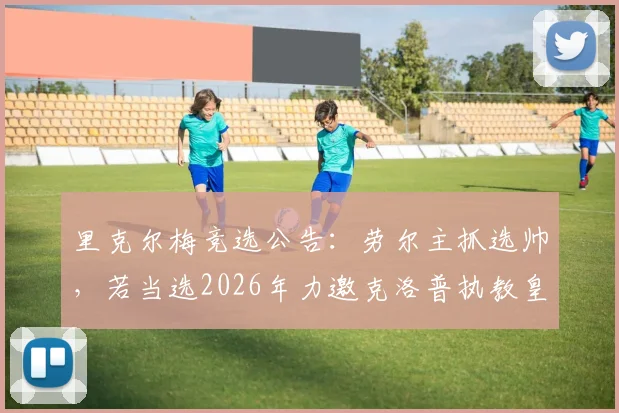 里克尔梅竞选公告:劳尔主抓选帅,若当选2026年力邀克洛普执教皇马