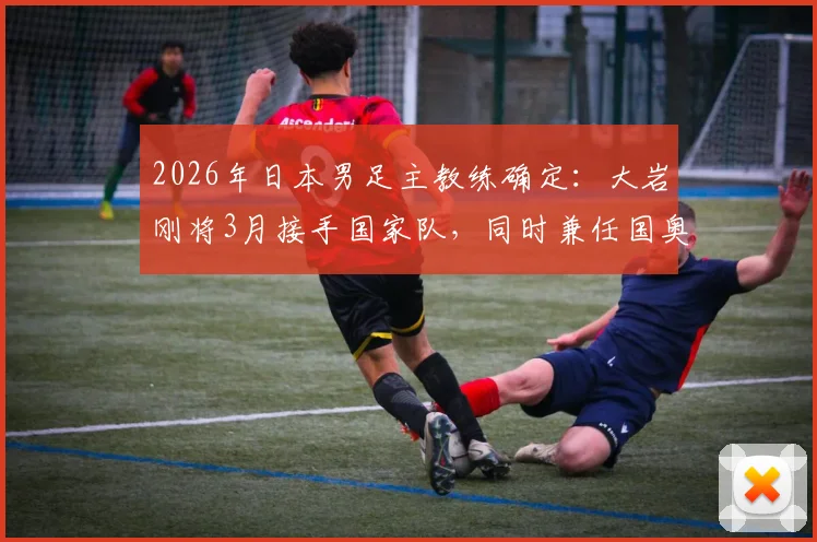 2026年日本男足主教练确定：大岩刚将3月接手国家队，同时兼任国奥队主帅