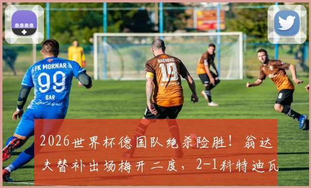 2026世界杯德国队绝杀险胜!翁达夫替补出场梅开二度,2-1科特迪瓦精彩战报回顾