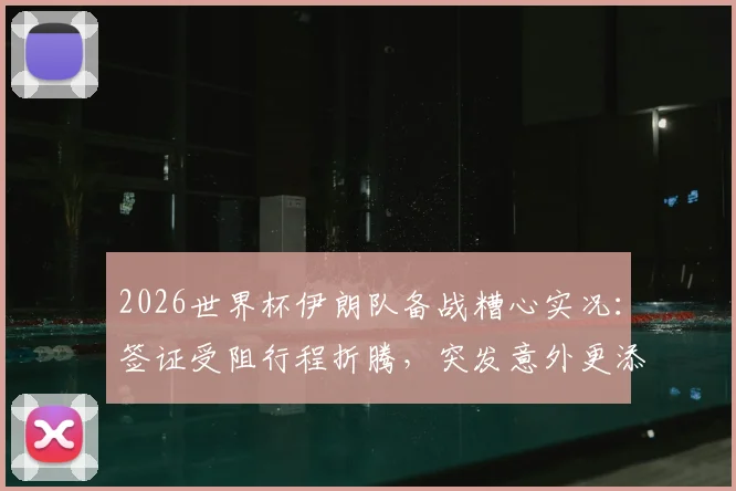 2026世界杯伊朗队备战糟心实况：签证受阻行程折腾，突发意外更添堵，后勤保障成难题