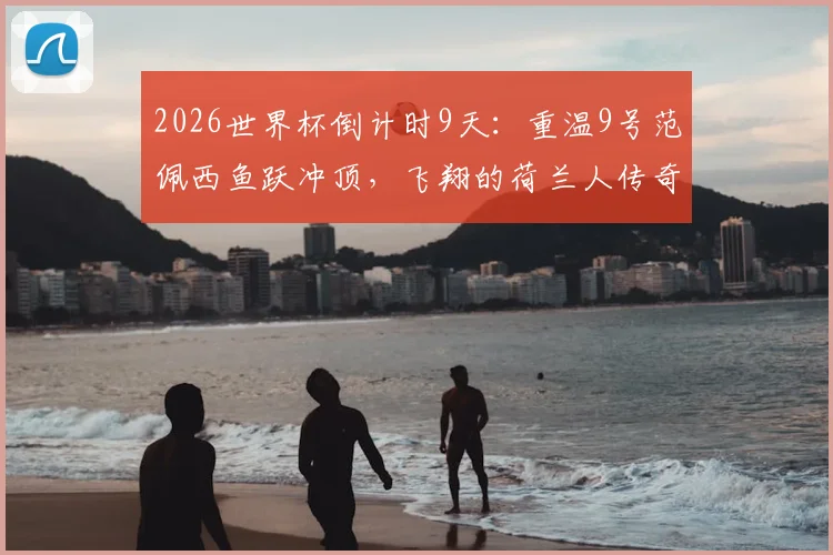 2026世界杯倒计时9天：重温9号范佩西鱼跃冲顶，飞翔的荷兰人传奇生涯全解析
