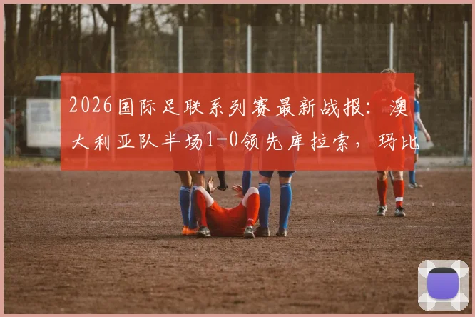 2026国际足联系列赛最新战报：澳大利亚队半场1-0领先库拉索，玛比尔攻入关键球，实时赛况解析