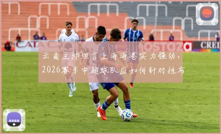 云南主帅坦言上海海港实力强劲，2026赛季中超球队应如何针对性布防与临场回应？