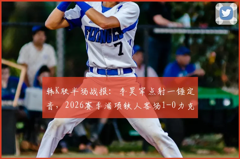 韩K联半场战报:李昊宰点射一锤定音,2026赛季浦项铁人客场1-0力克仁川联