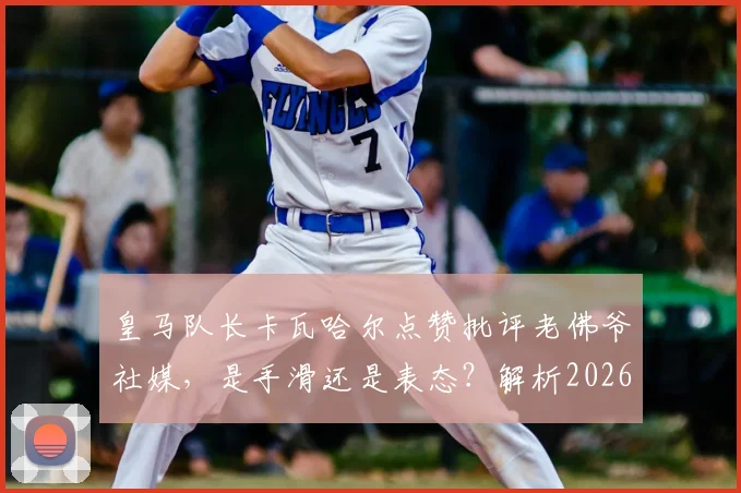 皇马队长卡瓦哈尔点赞批评老佛爷社媒，是手滑还是表态？解析2026年皇马更衣室微妙关系