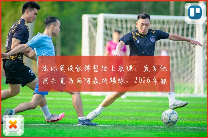 法比奥谈张稀哲场上表现，直言他该去皇马或阿森纳踢球，2026年能否实现？球迷热议分析