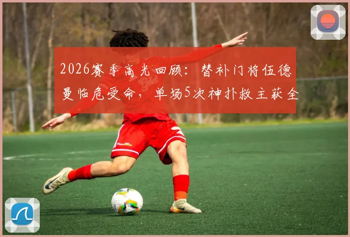 2026赛季高光回顾：替补门将伍德曼临危受命，单场5次神扑救主获全场掌声