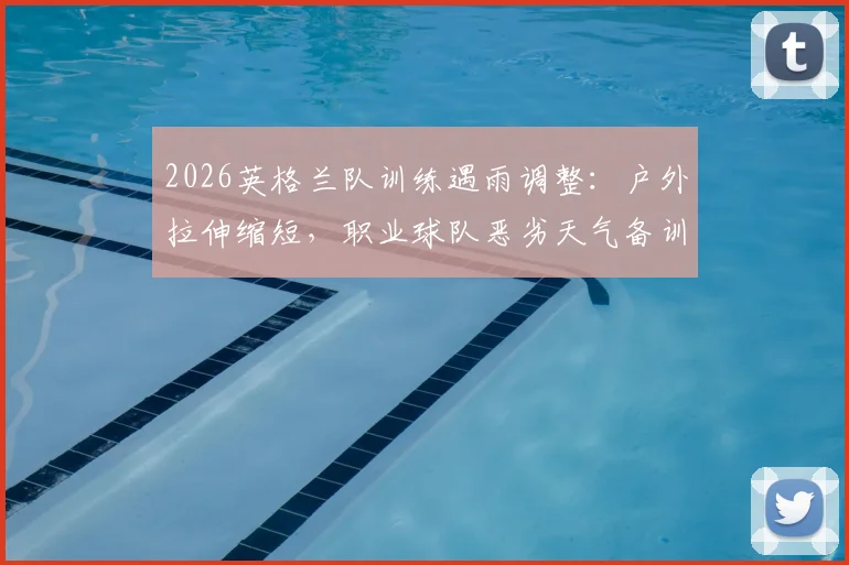 2026英格兰队训练遇雨调整：户外拉伸缩短，职业球队恶劣天气备训方案解析
