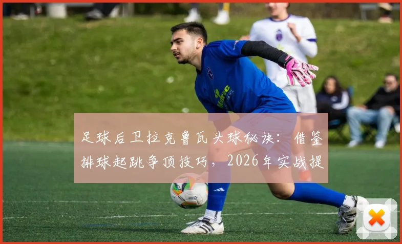 足球后卫拉克鲁瓦头球秘诀：借鉴排球起跳争顶技巧，2026年实战提升防守能力训练方法
