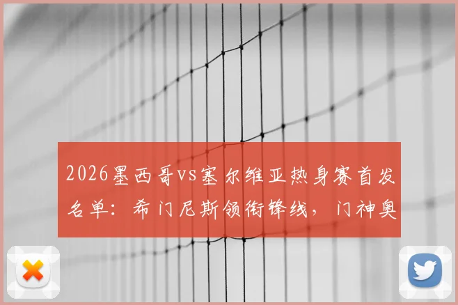 2026墨西哥vs塞尔维亚热身赛首发名单：希门尼斯领衔锋线，门神奥乔亚替补引关注