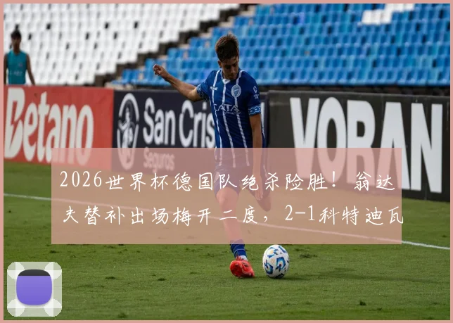 2026世界杯德国队绝杀险胜！翁达夫替补出场梅开二度，2-1科特迪瓦精彩战报回顾