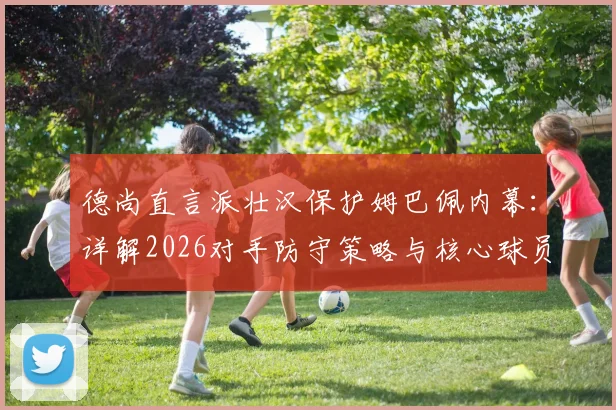 德尚直言派壮汉保护姆巴佩内幕：详解2026对手防守策略与核心球员防护战术